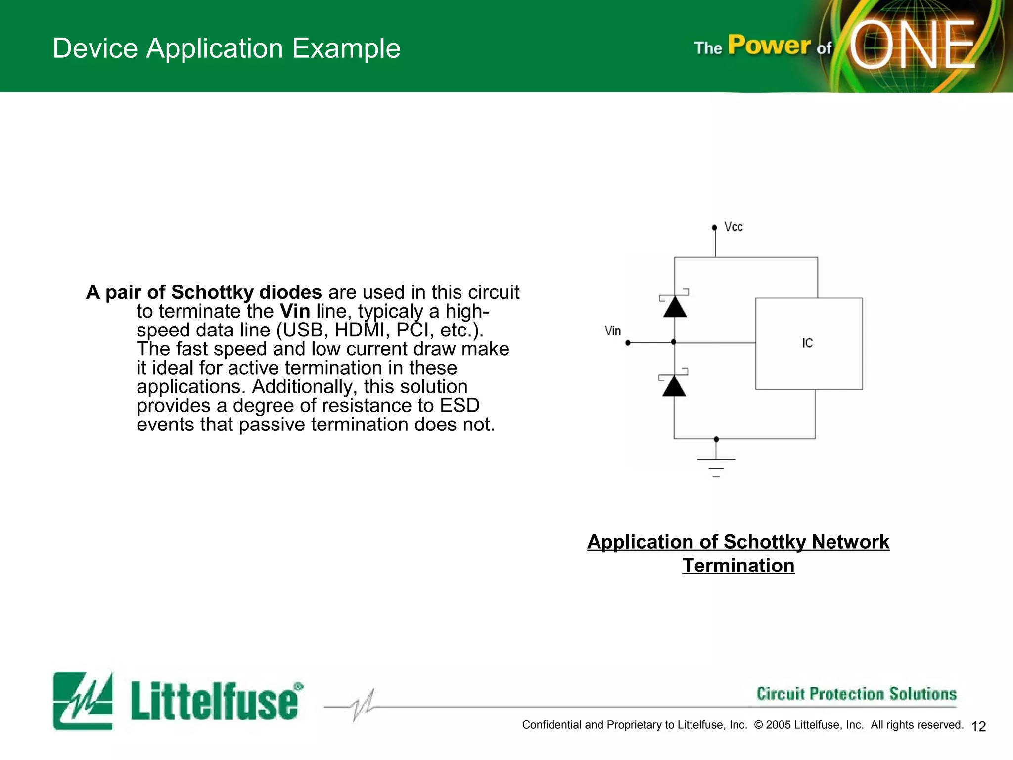 Device Application Example




  A pair of Schottky diodes are used in this circuit
       to terminate the Vin line, typicaly a high-
       speed data line (USB, HDMI, PCI, etc.).
       The fast speed and low current draw make
       it ideal for active termination in these
       applications. Additionally, this solution
       provides a degree of resistance to ESD
       events that passive termination does not.




                                                                    Application of Schottky Network
                                                                              Termination

      




                                                       Confidential and Proprietary to Littelfuse, Inc. © 2005 Littelfuse, Inc. All rights reserved.   12
 