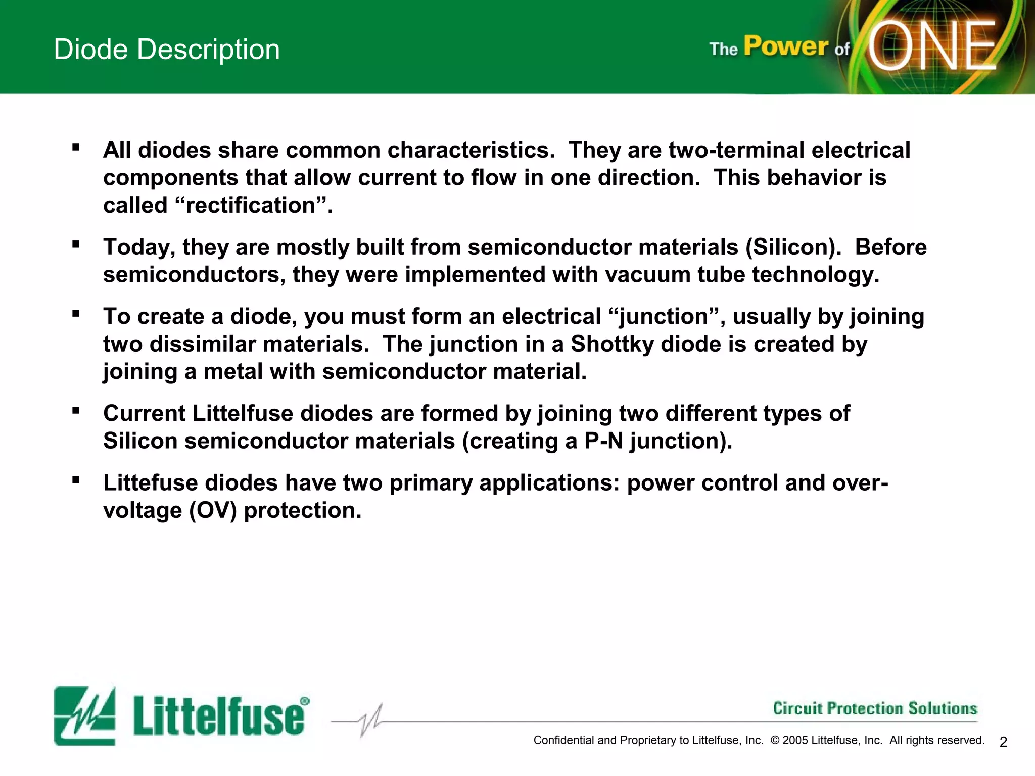 Diode Description


  All diodes share common characteristics. They are two-terminal electrical
   components that allow current to flow in one direction. This behavior is
   called “rectification”.
  Today, they are mostly built from semiconductor materials (Silicon). Before
   semiconductors, they were implemented with vacuum tube technology.
  To create a diode, you must form an electrical “junction”, usually by joining
   two dissimilar materials. The junction in a Shottky diode is created by
   joining a metal with semiconductor material.
  Current Littelfuse diodes are formed by joining two different types of
   Silicon semiconductor materials (creating a P-N junction).
  Littefuse diodes have two primary applications: power control and over-
   voltage (OV) protection.




                                           Confidential and Proprietary to Littelfuse, Inc. © 2005 Littelfuse, Inc. All rights reserved.   2
 