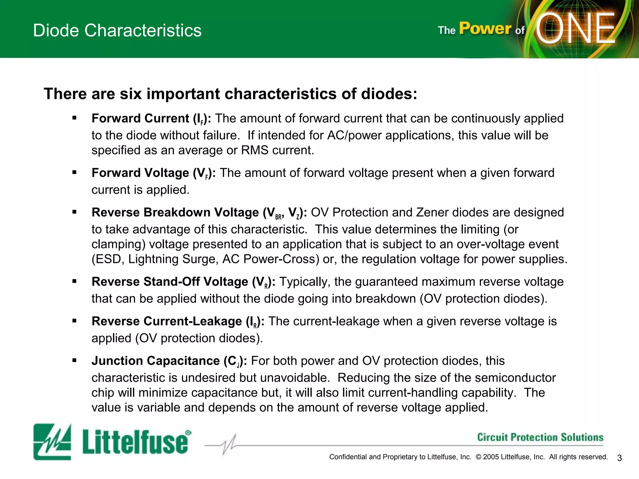 Diode Characteristics


 There are six important characteristics of diodes:
       Forward Current (IF): The amount of forward current that can be continuously applied
        to the diode without failure. If intended for AC/power applications, this value will be
        specified as an average or RMS current.
       Forward Voltage (VF): The amount of forward voltage present when a given forward
        current is applied.
       Reverse Breakdown Voltage (VBR, VZ): OV Protection and Zener diodes are designed
        to take advantage of this characteristic. This value determines the limiting (or
        clamping) voltage presented to an application that is subject to an over-voltage event
        (ESD, Lightning Surge, AC Power-Cross) or, the regulation voltage for power supplies.
       Reverse Stand-Off Voltage (VR): Typically, the guaranteed maximum reverse voltage
        that can be applied without the diode going into breakdown (OV protection diodes).
       Reverse Current-Leakage (IR): The current-leakage when a given reverse voltage is
        applied (OV protection diodes).
       Junction Capacitance (CJ): For both power and OV protection diodes, this
        characteristic is undesired but unavoidable. Reducing the size of the semiconductor
        chip will minimize capacitance but, it will also limit current-handling capability. The
        value is variable and depends on the amount of reverse voltage applied.


                                                    Confidential and Proprietary to Littelfuse, Inc. © 2005 Littelfuse, Inc. All rights reserved.   3
 