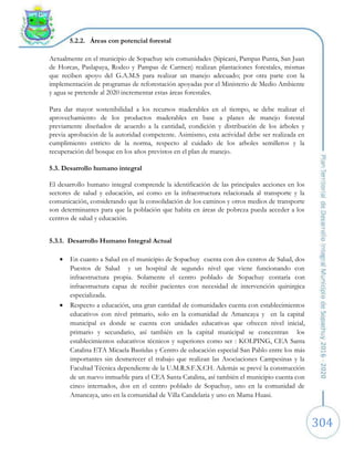 304
5.2.2. Áreas con potencial forestal
Actualmente en el municipio de Sopachuy seis comunidades (Sipicani, Pampas Punta, San Juan
de Horcas, Paslapaya, Rodeo y Pampas de Carmen) realizan plantaciones forestales, mismas
que reciben apoyo del G.A.M.S para realizar un manejo adecuado; por otra parte con la
implementación de programas de reforestación apoyadas por el Ministerio de Medio Ambiente
y agua se pretende al 2020 incrementar estas áreas forestales.
Para dar mayor sostenibilidad a los recursos maderables en el tiempo, se debe realizar el
aprovechamiento de los productos maderables en base a planes de manejo forestal
previamente diseñados de acuerdo a la cantidad, condición y distribución de los árboles y
previa aprobación de la autoridad competente. Asimismo, esta actividad debe ser realizada en
cumplimiento estricto de la norma, respecto al cuidado de los arboles semilleros y la
recuperación del bosque en los años previstos en el plan de manejo.
5.3. Desarrollo humano integral
El desarrollo humano integral comprende la identificación de las principales acciones en los
sectores de salud y educación, así como en la infraestructura relacionada al transporte y la
comunicación, considerando que la consolidación de los caminos y otros medios de transporte
son determinantes para que la población que habita en áreas de pobreza pueda acceder a los
centros de salud y educación.
5.3.1. Desarrollo Humano Integral Actual
 En cuanto a Salud en el municipio de Sopachuy cuenta con dos centros de Salud, dos
Puestos de Salud y un hospital de segundo nivel que viene funcionando con
infraestructura propia. Solamente el centro poblado de Sopachuy contaría con
infraestructura capaz de recibir pacientes con necesidad de intervención quirúrgica
especializada.
 Respecto a educación, una gran cantidad de comunidades cuenta con establecimientos
educativos con nivel primario, solo en la comunidad de Amancaya y en la capital
municipal es donde se cuenta con unidades educativas que ofrecen nivel inicial,
primario y secundario, así también en la capital municipal se concentran los
establecimientos educativos técnicos y superiores como ser : KOLPING, CEA Santa
Catalina ETA Micaela Bastidas y Centro de educación especial San Pablo entre los más
importantes sin desmerecer el trabajo que realizan las Asociaciones Campesinas y la
Facultad Técnica dependiente de la U.M.R.S.F.X.CH. Además se prevé la construcción
de un nuevo inmueble para el CEA Santa Catalina, así también el municipio cuenta con
cinco internados, dos en el centro poblado de Sopachuy, uno en la comunidad de
Amancaya, uno en la comunidad de Villa Candelaria y uno en Mama Huasi.
 