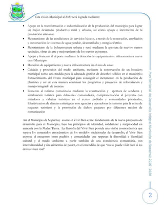 2
Esta visión Municipal al 2020 será lograda mediante:
 Apoyo en la transformación e industrialización de la producción del municipio para lograr
un mejor desarrollo productivo rural y urbano, así como apoyo e incremento de la
producción artesanal.
 Mejoramiento de las condiciones de servicios básicos, a través de la renovación, ampliación
y construcción de sistemas de agua potable, alcantarillado y energía eléctrica
 Mejoramiento de la Infraestructura urbana y rural mediante la apertura de nuevos tramos
vecinales, obras de arte y mejoramiento de los tramos existentes.
 Apoyo y fomento al deporte mediante la dotación de equipamiento e infraestructura nueva
en el Municipio
 Dotación de equipamiento y nueva infraestructura en el área de salud
 Cuidado y protección del medio ambiente, mediante la construcción de un botadero
municipal como una medida para la adecuada gestión de desechos sólidos en el municipio;
fortalecimiento del vivero municipal para conseguir el incremento en la producción de
plantines y así de esta manera continuar los programas y proyectos de reforestación y
manejo integrado de cuencas.
 Fomento al turismo comunitario mediante la construcción y apertura de senderos y
señalización turística para diferentes comunidades, complementación al proyecto con
miradores y cabañas turísticas en el centro poblado y comunidades priorizadas,
Efectivizacion de alianzas estratégicas con agencias y operadoras de turismo para la venta de
paquetes turísticos y la promoción de dichos paquetes por diferentes medios de
comunicación
Así el Municipio de Sopachuy asume el Vivir Bien como fundamento de la nueva propuesta de
desarrollo para el Municipio, bajo los principios de identidad, solidaridad y reciprocidad en
armonía con la Madre Tierra. La filosofía del Vivir Bien postula una visión cosmocéntrica que
supera los contenidos etnocéntricos de los modelos tradicionales de desarrollo; el Vivir Bien
expresa el encuentro entre pueblos y comunidades que respetan la diversidad e identidad
cultural y el medio ambiente a partir también de una convivencia comunitaria, con
interculturalidad y sin asimetrías de poder, en el entendido de que “no se puede vivir bien si los
demás viven mal”
 