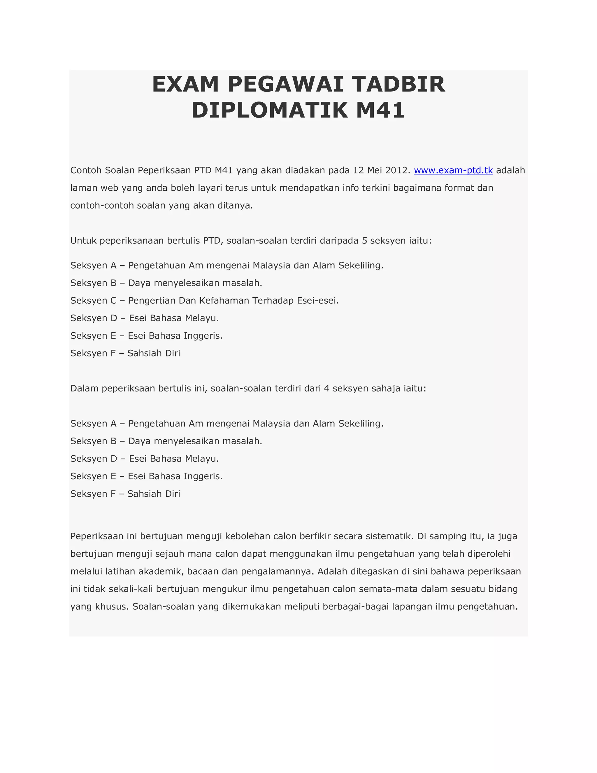 EXAM PEGAWAI TADBIR
                    DIPLOMATIK M41

Contoh Soalan Peperiksaan PTD M41 yang akan diadakan pada 12 Mei 2012. www.exam-ptd.tk adalah
laman web yang anda boleh layari terus untuk mendapatkan info terkini bagaimana format dan
contoh-contoh soalan yang akan ditanya.


Untuk peperiksanaan bertulis PTD, soalan-soalan terdiri daripada 5 seksyen iaitu:

Seksyen A – Pengetahuan Am mengenai Malaysia dan Alam Sekeliling.
Seksyen B – Daya menyelesaikan masalah.
Seksyen C – Pengertian Dan Kefahaman Terhadap Esei-esei.
Seksyen D – Esei Bahasa Melayu.
Seksyen E – Esei Bahasa Inggeris.
Seksyen F – Sahsiah Diri


Dalam peperiksaan bertulis ini, soalan-soalan terdiri dari 4 seksyen sahaja iaitu:


Seksyen A – Pengetahuan Am mengenai Malaysia dan Alam Sekeliling.
Seksyen B – Daya menyelesaikan masalah.
Seksyen D – Esei Bahasa Melayu.
Seksyen E – Esei Bahasa Inggeris.
Seksyen F – Sahsiah Diri



Peperiksaan ini bertujuan menguji kebolehan calon berfikir secara sistematik. Di samping itu, ia juga
bertujuan menguji sejauh mana calon dapat menggunakan ilmu pengetahuan yang telah diperolehi
melalui latihan akademik, bacaan dan pengalamannya. Adalah ditegaskan di sini bahawa peperiksaan
ini tidak sekali-kali bertujuan mengukur ilmu pengetahuan calon semata-mata dalam sesuatu bidang
yang khusus. Soalan-soalan yang dikemukakan meliputi berbagai-bagai lapangan ilmu pengetahuan.
 
