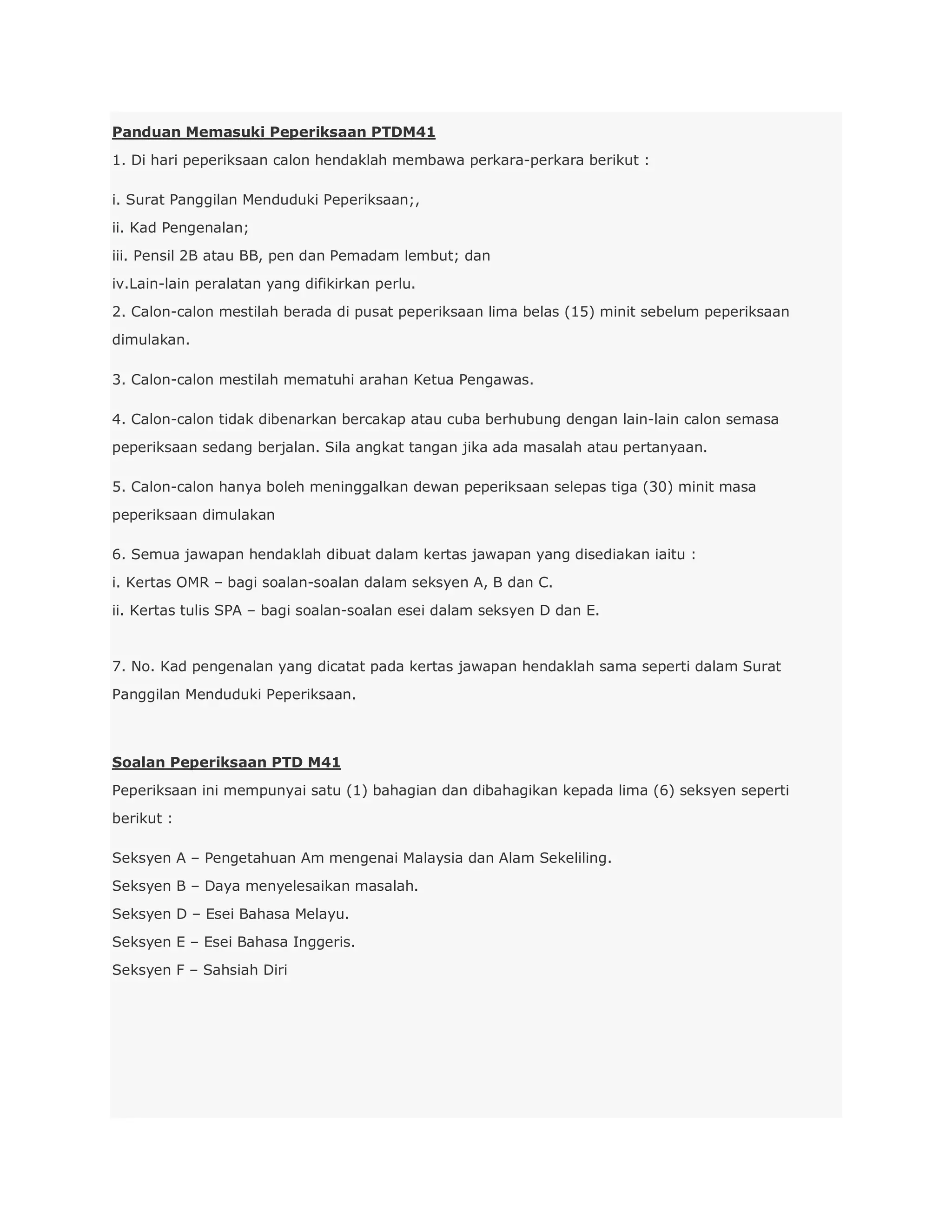 Panduan Memasuki Peperiksaan PTDM41
1. Di hari peperiksaan calon hendaklah membawa perkara-perkara berikut :

i. Surat Panggilan Menduduki Peperiksaan;,
ii. Kad Pengenalan;
iii. Pensil 2B atau BB, pen dan Pemadam lembut; dan
iv.Lain-lain peralatan yang difikirkan perlu.
2. Calon-calon mestilah berada di pusat peperiksaan lima belas (15) minit sebelum peperiksaan
dimulakan.

3. Calon-calon mestilah mematuhi arahan Ketua Pengawas.

4. Calon-calon tidak dibenarkan bercakap atau cuba berhubung dengan lain-lain calon semasa
peperiksaan sedang berjalan. Sila angkat tangan jika ada masalah atau pertanyaan.

5. Calon-calon hanya boleh meninggalkan dewan peperiksaan selepas tiga (30) minit masa
peperiksaan dimulakan

6. Semua jawapan hendaklah dibuat dalam kertas jawapan yang disediakan iaitu :
i. Kertas OMR – bagi soalan-soalan dalam seksyen A, B dan C.
ii. Kertas tulis SPA – bagi soalan-soalan esei dalam seksyen D dan E.


7. No. Kad pengenalan yang dicatat pada kertas jawapan hendaklah sama seperti dalam Surat
Panggilan Menduduki Peperiksaan.



Soalan Peperiksaan PTD M41
Peperiksaan ini mempunyai satu (1) bahagian dan dibahagikan kepada lima (6) seksyen seperti
berikut :

Seksyen A – Pengetahuan Am mengenai Malaysia dan Alam Sekeliling.
Seksyen B – Daya menyelesaikan masalah.
Seksyen D – Esei Bahasa Melayu.
Seksyen E – Esei Bahasa Inggeris.
Seksyen F – Sahsiah Diri
 