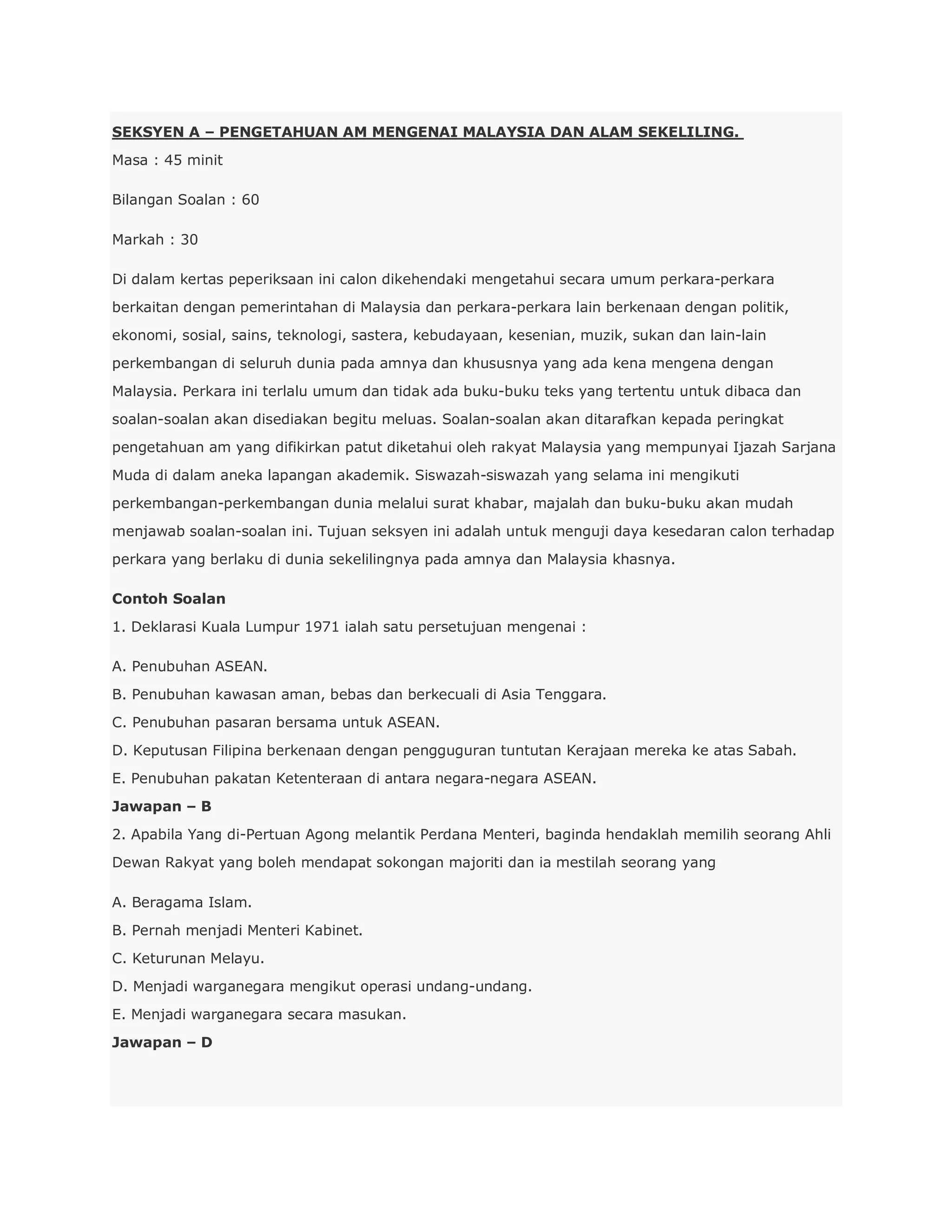 SEKSYEN A – PENGETAHUAN AM MENGENAI MALAYSIA DAN ALAM SEKELILING.
Masa : 45 minit

Bilangan Soalan : 60

Markah : 30

Di dalam kertas peperiksaan ini calon dikehendaki mengetahui secara umum perkara-perkara
berkaitan dengan pemerintahan di Malaysia dan perkara-perkara lain berkenaan dengan politik,
ekonomi, sosial, sains, teknologi, sastera, kebudayaan, kesenian, muzik, sukan dan lain-lain
perkembangan di seluruh dunia pada amnya dan khususnya yang ada kena mengena dengan
Malaysia. Perkara ini terlalu umum dan tidak ada buku-buku teks yang tertentu untuk dibaca dan
soalan-soalan akan disediakan begitu meluas. Soalan-soalan akan ditarafkan kepada peringkat
pengetahuan am yang difikirkan patut diketahui oleh rakyat Malaysia yang mempunyai Ijazah Sarjana
Muda di dalam aneka lapangan akademik. Siswazah-siswazah yang selama ini mengikuti
perkembangan-perkembangan dunia melalui surat khabar, majalah dan buku-buku akan mudah
menjawab soalan-soalan ini. Tujuan seksyen ini adalah untuk menguji daya kesedaran calon terhadap
perkara yang berlaku di dunia sekelilingnya pada amnya dan Malaysia khasnya.

Contoh Soalan
1. Deklarasi Kuala Lumpur 1971 ialah satu persetujuan mengenai :

A. Penubuhan ASEAN.
B. Penubuhan kawasan aman, bebas dan berkecuali di Asia Tenggara.
C. Penubuhan pasaran bersama untuk ASEAN.
D. Keputusan Filipina berkenaan dengan pengguguran tuntutan Kerajaan mereka ke atas Sabah.
E. Penubuhan pakatan Ketenteraan di antara negara-negara ASEAN.
Jawapan – B
2. Apabila Yang di-Pertuan Agong melantik Perdana Menteri, baginda hendaklah memilih seorang Ahli
Dewan Rakyat yang boleh mendapat sokongan majoriti dan ia mestilah seorang yang

A. Beragama Islam.
B. Pernah menjadi Menteri Kabinet.
C. Keturunan Melayu.
D. Menjadi warganegara mengikut operasi undang-undang.
E. Menjadi warganegara secara masukan.
Jawapan – D
 