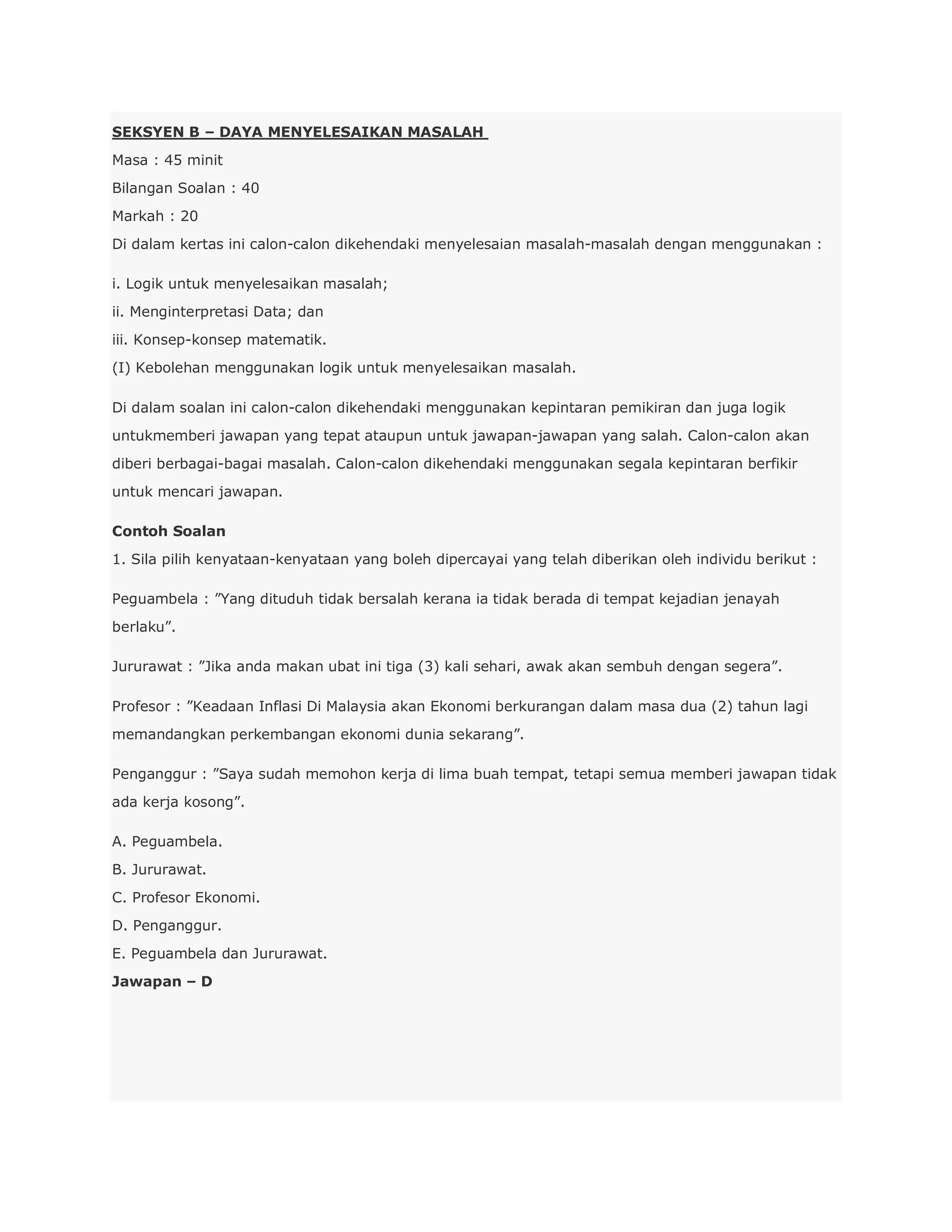 SEKSYEN B – DAYA MENYELESAIKAN MASALAH
Masa : 45 minit
Bilangan Soalan : 40
Markah : 20
Di dalam kertas ini calon-calon dikehendaki menyelesaian masalah-masalah dengan menggunakan :

i. Logik untuk menyelesaikan masalah;
ii. Menginterpretasi Data; dan
iii. Konsep-konsep matematik.
(I) Kebolehan menggunakan logik untuk menyelesaikan masalah.

Di dalam soalan ini calon-calon dikehendaki menggunakan kepintaran pemikiran dan juga logik
untukmemberi jawapan yang tepat ataupun untuk jawapan-jawapan yang salah. Calon-calon akan
diberi berbagai-bagai masalah. Calon-calon dikehendaki menggunakan segala kepintaran berfikir
untuk mencari jawapan.

Contoh Soalan
1. Sila pilih kenyataan-kenyataan yang boleh dipercayai yang telah diberikan oleh individu berikut :

Peguambela : ”Yang dituduh tidak bersalah kerana ia tidak berada di tempat kejadian jenayah
berlaku”.

Jururawat : ”Jika anda makan ubat ini tiga (3) kali sehari, awak akan sembuh dengan segera”.

Profesor : ”Keadaan Inflasi Di Malaysia akan Ekonomi berkurangan dalam masa dua (2) tahun lagi
memandangkan perkembangan ekonomi dunia sekarang”.

Penganggur : ”Saya sudah memohon kerja di lima buah tempat, tetapi semua memberi jawapan tidak
ada kerja kosong”.

A. Peguambela.
B. Jururawat.
C. Profesor Ekonomi.
D. Penganggur.
E. Peguambela dan Jururawat.
Jawapan – D
 
