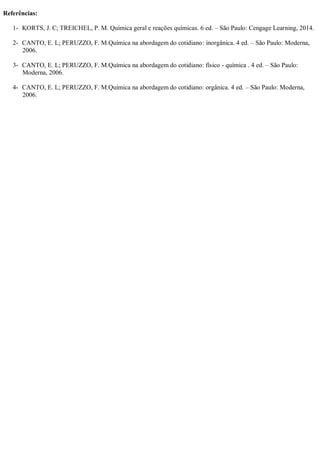 Referências:
1- KORTS, J. C; TREICHEL, P. M. Química geral e reações químicas. 6 ed. – São Paulo: Cengage Learning, 2014.
2- CANTO, E. L; PERUZZO, F. M.Química na abordagem do cotidiano: inorgânica. 4 ed. – São Paulo: Moderna,
2006.
3- CANTO, E. L; PERUZZO, F. M.Química na abordagem do cotidiano: físico - química . 4 ed. – São Paulo:
Moderna, 2006.
4- CANTO, E. L; PERUZZO, F. M.Química na abordagem do cotidiano: orgânica. 4 ed. – São Paulo: Moderna,
2006.
 