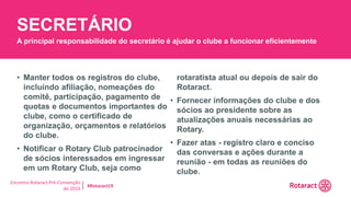 Encontro Rotaract Pré-Convenção
de 2019
#Rotaract19
• Manter todos os registros do clube,
incluindo afiliação, nomeações do
comitê, participação, pagamento de
quotas e documentos importantes do
clube, como o certificado de
organização, orçamentos e relatórios
do clube.
• Notificar o Rotary Club patrocinador
de sócios interessados em ingressar
em um Rotary Club, seja como
rotaratista atual ou depois de sair do
Rotaract.
• Fornecer informações do clube e dos
sócios ao presidente sobre as
atualizações anuais necessárias ao
Rotary.
• Fazer atas - registro claro e conciso
das conversas e ações durante a
reunião - em todas as reuniões do
clube.
SECRETÁRIO
A principal responsabilidade do secretário é ajudar o clube a funcionar eficientemente
 