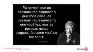 Encontro Rotaract Pré-Convenção
de 2019
#Rotaract19
Eu aprendi que as
pessoas irão esquecer o
que você disse, as
pessoas irão esquecer o
que você fez, mas as
pessoas nunca
esquecerão como você as
fez sentir.
 