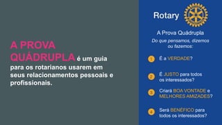 Encontro Rotaract Pré-Convenção
de 2019
#Rotaract19
A PROVA
QUÁDRUPLA é um guia
para os rotarianos usarem em
seus relacionamentos pessoais e
profissionais.
A Prova Quádrupla
Do que pensamos, dizemos
ou fazemos:
É a VERDADE?
É JUSTO para todos
os interessados?
Criará BOA VONTADE e
MELHORES AMIZADES?
Será BENÉFICO para
todos os interessados?
 