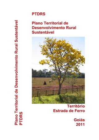 PTDRS
Plano Territorial de Desenvolvimento Rural Sustentável
                                                         Plano Territorial de
                                                         Desenvolvimento Rural
                                                         Sustentável




                                                                          Território
                                                                   Estrada de Ferro
PTDRS




                                                                              Goiás
                                                                               2011
 
