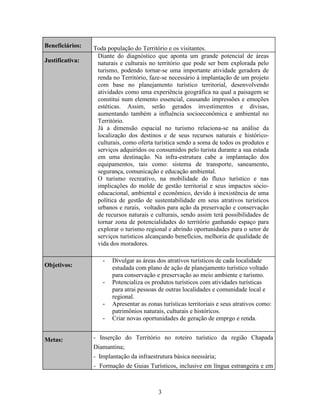 Beneficiários:
Justificativa:

Objetivos:

Toda população do Território e os visitantes.
Diante do diagnóstico que aponta um grande potencial de áreas
naturais e culturais no território que pode ser bem explorada pelo
turismo, podendo tornar-se uma importante atividade geradora de
renda no Território, faze-se necessário à implantação de um projeto
com base no planejamento turístico territorial, desenvolvendo
atividades como uma experiência geográfica na qual a paisagem se
constitui num elemento essencial, causando impressões e emoções
estéticas. Assim, serão gerados investimentos e divisas,
aumentando também a influência socioeconômica e ambiental no
Território.
Já a dimensão espacial no turismo relaciona-se na análise da
localização dos destinos e de seus recursos naturais e históricoculturais, como oferta turística sendo a soma de todos os produtos e
serviços adquiridos ou consumidos pelo turista durante a sua estada
em uma destinação. Na infra-estrutura cabe a implantação dos
equipamentos, tais como: sistema de transporte, saneamento,
segurança, comunicação e educação ambiental.
O turismo recreativo, na mobilidade do fluxo turístico e nas
implicações do molde de gestão territorial e seus impactos sócioeducacional, ambiental e econômico, devido à inexistência de uma
política de gestão de sustentabilidade em seus atrativos turísticos
urbanos e rurais, voltados para ação da preservação e conservação
de recursos naturais e culturais, sendo assim terá possibilidades de
tornar zona de potencialidades do território ganhando espaço para
explorar o turismo regional e abrindo oportunidades para o setor de
serviços turísticos alcançando benefícios, melhoria de qualidade de
vida dos moradores.
-

-

-

Metas:

Divulgar as áreas dos atrativos turísticos de cada localidade
estudada com plano de ação de planejamento turístico voltado
para conservação e preservação ao meio ambiente e turismo.
Potencializa os produtos turísticos com atividades turísticas
para atrai pessoas de outras localidades e comunidade local e
regional.
Apresentar as zonas turísticas territoriais e seus atrativos como:
patrimônios naturais, culturais e históricos.
Criar novas oportunidades de geração de emprgo e renda.

- Inserção do Território no roteiro turístico da região Chapada
Diamantina;
- Implantação da infraestrutura básica neessária;
- Formação de Guias Turísticos, inclusive em língua estrangeira e em

3

 