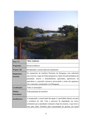 Eixo: VI

Meio Ambiente

Programa:

Recursos hídricos

Projeto: III

Recuperação e conservação dos mananciais

Diagnóstico
Setorial:

Os mananciais do território Piemonte do Paraguaçu vem reduzindo
suas reservas e água de forma progressiva, diante da ação predadora da
população, através o desmatamento, queimadas, agrotóxicos na
agricultura e a pecuária extensiva, provocando a morte dos pequenos
rios e nascentes, ameaçando o rio Paraguaçu.

Localização:

Todos os municípios

Público
Prioritário:

Toda população do território.

Justificativa:

A recuperação e conservação das águas é a prioridade número um para
a existência da vida. Com o processo de degradação em curso,
certamente que a população começará a fugir da escassez, o que seria o
caos para todos Território pela concentração de pessoas em locais

8

 