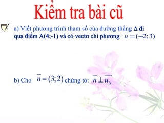 Viết phương trình tham số của đường thẳng ∆∆ đi
Cho 1 (3, 2)n = −
ur
2 ( 3,2)n = −
uur
.Tính
qua 2 điểm A(-5,4) và B(-3,7).
1AB.n
uuur uur
2,AB.n
uuur uur
,
Nhận xét gì về hai vectơ và ,AB
uuur
1n
uur
AB
uuur
2n
uur
và
a) Viết phương trình tham số của đường thẳng ∆ đi∆ đi
qua điểm A(4;-1) và có vectơ chỉ phươngqua điểm A(4;-1) và có vectơ chỉ phương ( 2;3)u = −
ur
b) Cho chứng tỏ:(3;2)n =
ur
n u∆⊥
ur uur
 