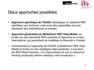Deux approches possibles
• Approche spécifique de l’EGAD: développer un standard RDF
spécifique aux Archives, mais avec de...