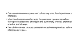 • One uncommon consequence of pulmonary embolism is pulmonary
infarction.
• Infarction is uncommon because the pulmonary parenchyma has
three potential sources of oxygen: the pulmonary arteries, bronchial
arteries, and airways.
• Two of these three sources apparently must be compromised before
infarction develops .
 