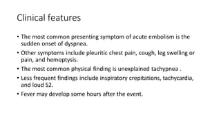 Clinical features
• The most common presenting symptom of acute embolism is the
sudden onset of dyspnea.
• Other symptoms include pleuritic chest pain, cough, leg swelling or
pain, and hemoptysis.
• The most common physical finding is unexplained tachypnea .
• Less frequent findings include inspiratory crepitations, tachycardia,
and loud S2.
• Fever may develop some hours after the event.
 
