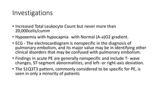 Investigations
• Increased Total Leukocyte Count but never more than
20,000cells/cumm
• Hypoxemia with hypocapnia with Normal (A-a)O2 gradient.
• ECG - The electrocardiogram is nonspecific in the diagnosis of
pulmonary embolism, and its major value may be in identifying other
clinical disorders that may be confused with pulmonary embolism.
• Findings in acute PE are generally nonspecific and include T- wave
changes, ST-segment abnormalities, and left- or right-axis deviation.
• The S1Q3T3 pattern, commonly considered to be specific for PE, is
seen in only a minority of patients
 