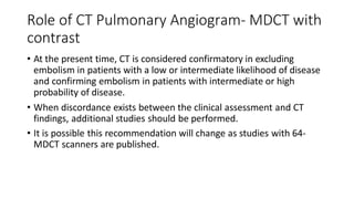 Role of CT Pulmonary Angiogram- MDCT with
contrast
• At the present time, CT is considered confirmatory in excluding
embolism in patients with a low or intermediate likelihood of disease
and confirming embolism in patients with intermediate or high
probability of disease.
• When discordance exists between the clinical assessment and CT
findings, additional studies should be performed.
• It is possible this recommendation will change as studies with 64-
MDCT scanners are published.
 