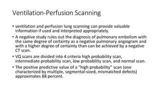 Ventilation-Perfusion Scanning
• ventilation and perfusion lung scanning can provide valuable
information if used and interpreted appropriately.
• A negative study rules out the diagnosis of pulmonary embolism with
the same degree of certainty as a negative pulmonary angiogram and
with a higher degree of certainty than can be achieved by a negative
CT scan.
• VQ scans are divided into 4 criteria high probability scan,
intermediate probability scan, low probability scan, and normal scan.
• The positive predictive value of a “high probability” scan (one
characterized by multiple, segmental-sized, mismatched defects)
approximates 88 percent.
 