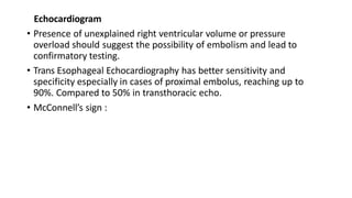 Echocardiogram
• Presence of unexplained right ventricular volume or pressure
overload should suggest the possibility of embolism and lead to
confirmatory testing.
• Trans Esophageal Echocardiography has better sensitivity and
specificity especially in cases of proximal embolus, reaching up to
90%. Compared to 50% in transthoracic echo.
• McConnell’s sign :
 