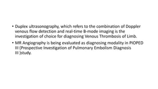 • Duplex ultrasonography, which refers to the combination of Doppler
venous flow detection and real-time B-mode imaging is the
investigation of choice for diagnosing Venous Thrombosis of Limb.
• MR Angiography is being evaluated as diagnosing modality in PIOPED
III (Prospective Investigation of Pulmonary Embolism Diagnosis
III )study.
 
