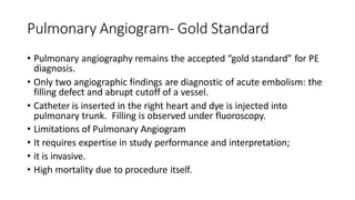 Pulmonary Angiogram- Gold Standard
• Pulmonary angiography remains the accepted “gold standard” for PE
diagnosis.
• Only two angiographic findings are diagnostic of acute embolism: the
filling defect and abrupt cutoff of a vessel.
• Catheter is inserted in the right heart and dye is injected into
pulmonary trunk. Filling is observed under fluoroscopy.
• Limitations of Pulmonary Angiogram
• It requires expertise in study performance and interpretation;
• it is invasive.
• High mortality due to procedure itself.
 