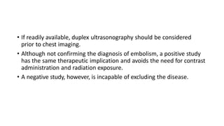 • If readily available, duplex ultrasonography should be considered
prior to chest imaging.
• Although not confirming the diagnosis of embolism, a positive study
has the same therapeutic implication and avoids the need for contrast
administration and radiation exposure.
• A negative study, however, is incapable of excluding the disease.
 