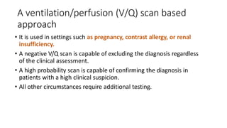A ventilation/perfusion (V/Q) scan based
approach
• It is used in settings such as pregnancy, contrast allergy, or renal
insufficiency.
• A negative V/Q scan is capable of excluding the diagnosis regardless
of the clinical assessment.
• A high probability scan is capable of confirming the diagnosis in
patients with a high clinical suspicion.
• All other circumstances require additional testing.
 
