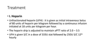 Treatment
• I. Heparin
• Unfractionated heparin (UFH) : it is given as initial intravenous bolus
of 80 units of heparin per kilogram followed by a continuous infusion
initiated at 18 units per kilogram per hour.
• The heparin drip is adjusted to maintain aPTT ratio of 2.0 – 3.5
• UFH is given S/C in a dose of 333U stat followed by 250U S/C 12th
hourly
 