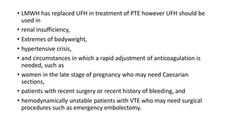 • LMWH has replaced UFH in treatment of PTE however UFH should be
used in
• renal insufficiency,
• Extremes of bodyweight,
• hypertensive crisis,
• and circumstances in which a rapid adjustment of anticoagulation is
needed, such as
• women in the late stage of pregnancy who may need Caesarian
sections,
• patients with recent surgery or recent history of bleeding, and
• hemodynamically unstable patients with VTE who may need surgical
procedures such as emergency embolectomy.
 