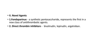 • II. Novel Agents
• 1.Fondaparinux - a synthetic pentasaccharide, represents the first in a
new class of antithrombotic agents.
• 2. Direct thrombin inhibitors - bivalirudin, lepirudin, argatroban.
 