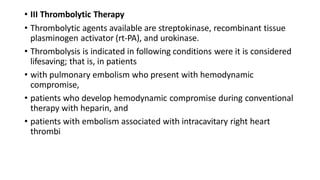 • III Thrombolytic Therapy
• Thrombolytic agents available are streptokinase, recombinant tissue
plasminogen activator (rt-PA), and urokinase.
• Thrombolysis is indicated in following conditions were it is considered
lifesaving; that is, in patients
• with pulmonary embolism who present with hemodynamic
compromise,
• patients who develop hemodynamic compromise during conventional
therapy with heparin, and
• patients with embolism associated with intracavitary right heart
thrombi
 