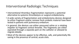 Interventional Radiologic Techniques
• Interventional thrombus fragmentation represents a potential
alternative to systemic thrombolysis or surgical embolectomy.
• A wide variety of fragmentation and embolectomy devices designed
to either fragment and/or remove fresh embolic material have been
tested in patients with pulmonary embolism.
• In general, the devices use either pressured saline or a rotating
impeller to fragment central thrombi. The fragments are either
aspirated through a separate port on the catheter or allowed to
migrate distally.
• Most of the devices appear to be effective, safe, and potentially life-
saving in the presence of central, acute clots.
 