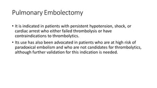 Pulmonary Embolectomy
• It is indicated in patients with persistent hypotension, shock, or
cardiac arrest who either failed thrombolysis or have
contraindications to thrombolytics.
• Its use has also been advocated in patients who are at high risk of
paradoxical embolism and who are not candidates for thrombolytics,
although further validation for this indication is needed.
 