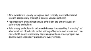 • Air embolism is usually iatrogenic and typically enters the blood
stream accidentally through a central venous catheter.
• Fat embolism and amniotic fluid embolism are other causes of
pulmonary embolism.
• Pulmonary embolism in sickle cell disease is caused by “clumping” of
abnormal red blood cells in the setting of hypoxia and stress, and can
cause both acute respiratory distress as well as a more progressive
disease with secondary pulmonary hypertension.
 