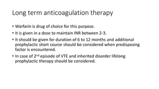 Long term anticoagulation therapy
• Warfarin is drug of choice for this purpose.
• It is given in a dose to maintain INR between 2-3.
• It should be given for duration of 6 to 12 months and additional
prophylactic short course should be considered when predisposing
factor is encountered.
• In case of 2nd episode of VTE and inherited disorder lifelong
prophylactic therapy should be considered.
 