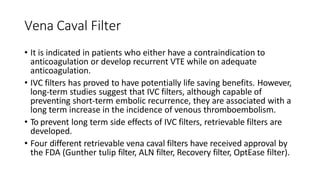 Vena Caval Filter
• It is indicated in patients who either have a contraindication to
anticoagulation or develop recurrent VTE while on adequate
anticoagulation.
• IVC filters has proved to have potentially life saving benefits. However,
long-term studies suggest that IVC filters, although capable of
preventing short-term embolic recurrence, they are associated with a
long term increase in the incidence of venous thromboembolism.
• To prevent long term side effects of IVC filters, retrievable filters are
developed.
• Four different retrievable vena caval filters have received approval by
the FDA (Gunther tulip filter, ALN filter, Recovery filter, OptEase filter).
 