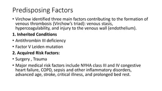 Predisposing Factors
• Virchow identified three main factors contributing to the formation of
venous thrombosis (Virchow’s triad): venous stasis,
hypercoagulability, and injury to the venous wall (endothelium).
1. Inherited Conditions
• Antithrombin III deficiency
• Factor V Leiden mutation
2. Acquired Risk Factors:
• Surgery , Trauma
• Major medical risk factors include NYHA class III and IV congestive
heart failure, COPD, sepsis and other inflammatory disorders,
advanced age, stroke, critical illness, and prolonged bed rest.
 