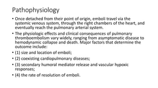 Pathophysiology
• Once detached from their point of origin, emboli travel via the
systemic venous system, through the right chambers of the heart, and
eventually reach the pulmonary arterial system.
• The physiologic effects and clinical consequences of pulmonary
thromboembolism vary widely, ranging from asymptomatic disease to
hemodynamic collapse and death. Major factors that determine the
outcome include:
• (1) size and location of emboli;
• (2) coexisting cardiopulmonary diseases;
• (3) secondary humoral mediator release and vascular hypoxic
responses;
• (4) the rate of resolution of emboli.
 