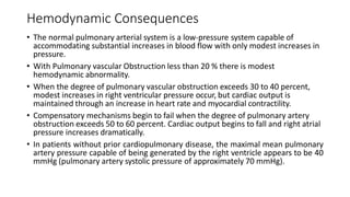 Hemodynamic Consequences
• The normal pulmonary arterial system is a low-pressure system capable of
accommodating substantial increases in blood flow with only modest increases in
pressure.
• With Pulmonary vascular Obstruction less than 20 % there is modest
hemodynamic abnormality.
• When the degree of pulmonary vascular obstruction exceeds 30 to 40 percent,
modest increases in right ventricular pressure occur, but cardiac output is
maintained through an increase in heart rate and myocardial contractility.
• Compensatory mechanisms begin to fail when the degree of pulmonary artery
obstruction exceeds 50 to 60 percent. Cardiac output begins to fall and right atrial
pressure increases dramatically.
• In patients without prior cardiopulmonary disease, the maximal mean pulmonary
artery pressure capable of being generated by the right ventricle appears to be 40
mmHg (pulmonary artery systolic pressure of approximately 70 mmHg).
 