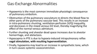 Gas-Exchange Abnormalities
• Hypoxemia is the most common immediate physiologic consequence
of pulmonary embolism.
• Obstruction of the pulmonary vasculature re-directs the blood flow to
other parts of the pulmonary vascular bed. This results in an increase
in intra-pulmonary shunting, ventilation-perfusion (V/Q) inequality,
and decreases in the mixed venous O2 level, thereby magnifying the
effect of the normal venous admixture.
• Further shunting and alveolar dead space increases due to alveolar
hemorrhage, and atelactasis.
• Hypocapnia in PTE is due to hypoxia-induced intrapulmonary reflex
vagal stimulation, with resulting hyperventilation.
• Finally, hypoxemia may lead to an increase in sympathetic tone, which
in turn causes systemic vasoconstriction.
 