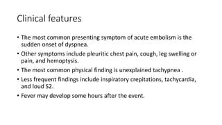 Clinical features
• The most common presenting symptom of acute embolism is the
sudden onset of dyspnea.
• Other symptoms include pleuritic chest pain, cough, leg swelling or
pain, and hemoptysis.
• The most common physical finding is unexplained tachypnea .
• Less frequent findings include inspiratory crepitations, tachycardia,
and loud S2.
• Fever may develop some hours after the event.
 