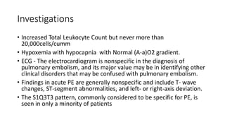 Investigations
• Increased Total Leukocyte Count but never more than
20,000cells/cumm
• Hypoxemia with hypocapnia with Normal (A-a)O2 gradient.
• ECG - The electrocardiogram is nonspecific in the diagnosis of
pulmonary embolism, and its major value may be in identifying other
clinical disorders that may be confused with pulmonary embolism.
• Findings in acute PE are generally nonspecific and include T- wave
changes, ST-segment abnormalities, and left- or right-axis deviation.
• The S1Q3T3 pattern, commonly considered to be specific for PE, is
seen in only a minority of patients
 