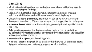 Chest X ray
• Most patients with pulmonary embolism have abnormal but nonspecific
chest radiographic findings.
• Common radiographic findings include atelectasis, pleural effusion,
pulmonary infiltrates, and mild elevation of a hemidiaphragm.
• Classic findings of pulmonary infarction—such as Hampton’s hump or
decreased vascularity (Westermark’s sign)—are suggestive but infrequent.
• Hampton hump refers to a dome-shaped, pleurally-based opacification in
the lung.
• Pala sign is a prominent pulmonary artery that can be caused either
by pulmonary hypertension that develops or by distension of the vessel by
a large pulmonary embolus.
• Westermark’s sign – peripheral oligemia.
• A normal chest radiograph in a patient with otherwise unexplained acute
dyspnea or hypoxemia is strongly suggestive of embolism.
 