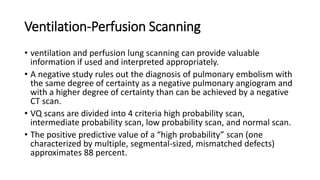 Ventilation-Perfusion Scanning
• ventilation and perfusion lung scanning can provide valuable
information if used and interpreted appropriately.
• A negative study rules out the diagnosis of pulmonary embolism with
the same degree of certainty as a negative pulmonary angiogram and
with a higher degree of certainty than can be achieved by a negative
CT scan.
• VQ scans are divided into 4 criteria high probability scan,
intermediate probability scan, low probability scan, and normal scan.
• The positive predictive value of a “high probability” scan (one
characterized by multiple, segmental-sized, mismatched defects)
approximates 88 percent.
 