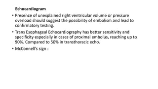 Echocardiogram
• Presence of unexplained right ventricular volume or pressure
overload should suggest the possibility of embolism and lead to
confirmatory testing.
• Trans Esophageal Echocardiography has better sensitivity and
specificity especially in cases of proximal embolus, reaching up to
90%. Compared to 50% in transthoracic echo.
• McConnell’s sign :
 
