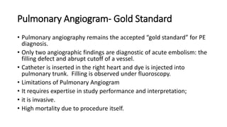 Pulmonary Angiogram- Gold Standard
• Pulmonary angiography remains the accepted “gold standard” for PE
diagnosis.
• Only two angiographic findings are diagnostic of acute embolism: the
filling defect and abrupt cutoff of a vessel.
• Catheter is inserted in the right heart and dye is injected into
pulmonary trunk. Filling is observed under fluoroscopy.
• Limitations of Pulmonary Angiogram
• It requires expertise in study performance and interpretation;
• it is invasive.
• High mortality due to procedure itself.
 