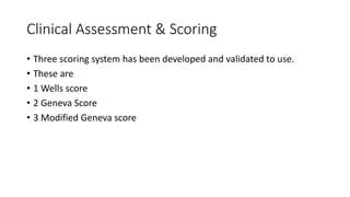 Clinical Assessment & Scoring
• Three scoring system has been developed and validated to use.
• These are
• 1 Wells score
• 2 Geneva Score
• 3 Modified Geneva score
 