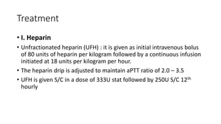 Treatment
• I. Heparin
• Unfractionated heparin (UFH) : it is given as initial intravenous bolus
of 80 units of heparin per kilogram followed by a continuous infusion
initiated at 18 units per kilogram per hour.
• The heparin drip is adjusted to maintain aPTT ratio of 2.0 – 3.5
• UFH is given S/C in a dose of 333U stat followed by 250U S/C 12th
hourly
 
