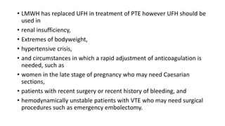 • LMWH has replaced UFH in treatment of PTE however UFH should be
used in
• renal insufficiency,
• Extremes of bodyweight,
• hypertensive crisis,
• and circumstances in which a rapid adjustment of anticoagulation is
needed, such as
• women in the late stage of pregnancy who may need Caesarian
sections,
• patients with recent surgery or recent history of bleeding, and
• hemodynamically unstable patients with VTE who may need surgical
procedures such as emergency embolectomy.
 